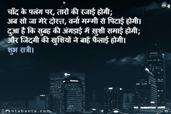 चाँद के पलंग पर, तारों की रजाई होगी;<br />
अब सो जा मेरे दोस्त, वर्ना मम्मी से पिटाई होगी।<br />
दुआ है कि सुबह की अंगड़ाई में ख़ुशी समाई होगी;<br />
और जिंदगी की खुशियों ने बाहें फैलाई होगी।<br />
शुभ रात्रि।