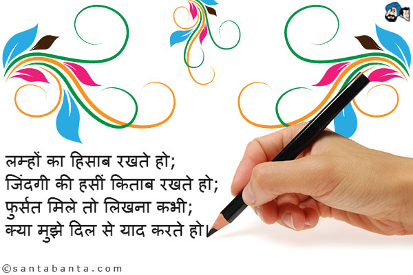 लम्हों का हिसाब रखते हो;<br />
जिंदगी की हसीं किताब रखते हो;<br />
फुर्सत मिले तो लिखना कभी;<br />
क्या मुझे दिल से याद करते हो।