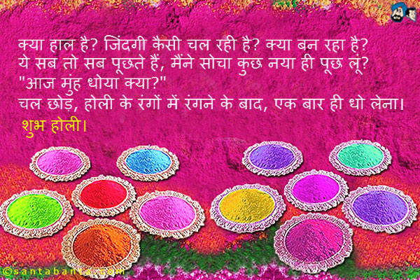 क्या हाल है? जिंदगी कैसी चल रही है? क्या बन रहा है?<br />
ये सब तो सब पूछते हैं, मैंने सोचा कुछ नया ही पूछ लूं?<br />
.<br />
..<br />
...<br />
`आज मुंह धोया क्या?`<br />
चल छोड़, होली के रंगों में रंगने के बाद, एक बार ही धो लेना।
शुभ होली।