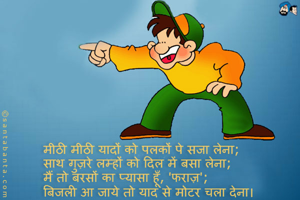 मीठी मीठी यादों को पलकों पे सजा लेना;<br />
साथ गुज़रे लम्हों को दिल में बसा लेना;<br />
मैं तो बरसों का प्यासा हूँ, 'फराज़';<br />
बिजली आ जाये तो याद से मोटर चला देना।