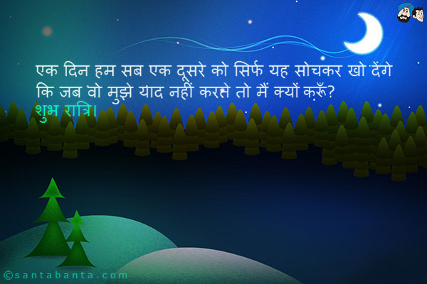 एक दिन हम सब एक दूसरे को सिर्फ यह सोचकर खो देंगे कि जब वो मुझे याद नहीं करते तो मैं क्यों करूँ?<br />
शुभ रात्रि।