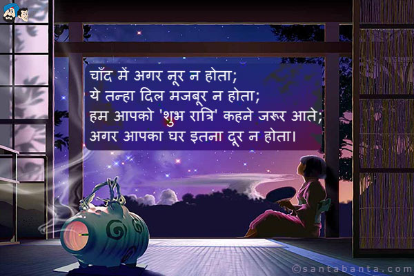 चाँद में अगर नूर न होता;<br />
ये तन्हा दिल मजबूर न होता;<br />
हम आपको 'शुभ रात्रि' कहने जरूर आते;<br />
अगर आपका घर इतना दूर न होता।
