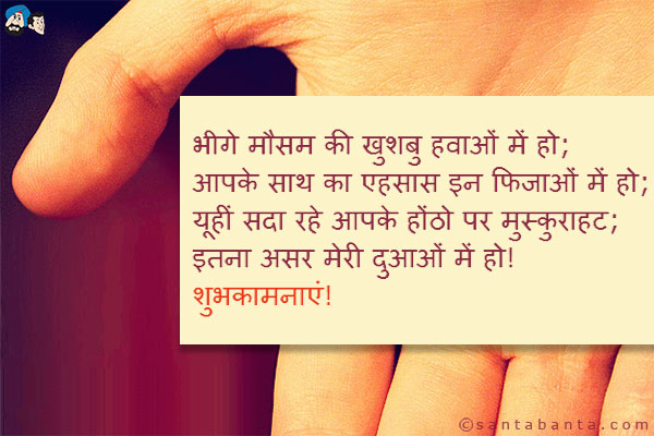 भीगे मौसम की खुशबु हवाओं में हो;<br/>
आपके साथ का एहसास इन फिजाओं में हो;<br/>
यूहीं सदा रहे आपके होंठो पर मुस्कुराहट;<br/>
इतना असर मेरी दुआओं में हो!<br/>
शुभकामनाएं!