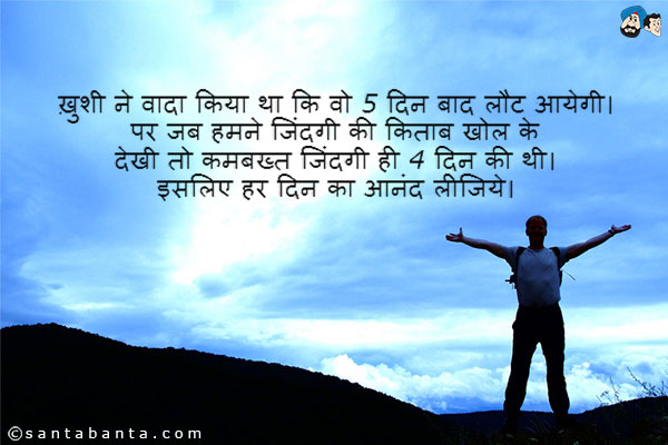 ख़ुशी ने वादा किया था कि वो 5 दिन बाद लौट आयेगी। पर जब हमने जिंदगी की किताब खोल के देखी तो कमबख्त जिंदगी ही 4 दिन की थी।<br />
इसलिए हर दिन का आनंद लीजिये।