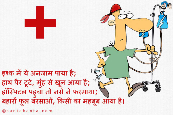 इश्क में ये अनजाम पाया है;<br />
हाथ पैर टूटे, मुंह से खून आया है;<br />
हॉस्पिटल पहुचा तो नर्स ने फ़रमाया;<br />
बहारों फूल बरसाओ, किसी का महबूब आया है।
