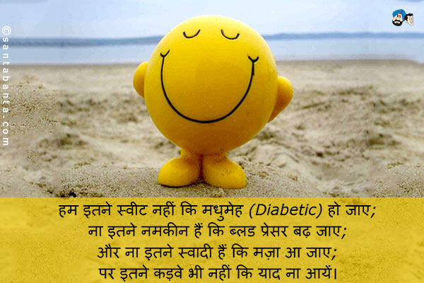 हम इतने स्वीट नहीं कि मधुमेह (Diabetic) हो जाए;<br />
ना इतने नमकीन हैं कि ब्लड प्रेसर बढ़ जाए;<br />
और ना इतने स्वादी हैं कि मज़ा आ जाए;<br />
पर इतने कड़वे भी नहीं कि याद ना आयें।