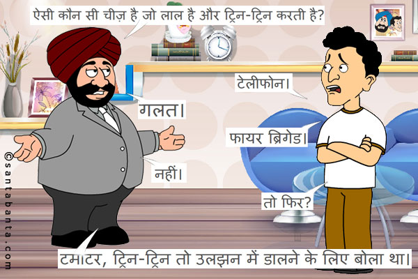 संता: ऐसी कौन सी चीज़ है जो लाल है और ट्रिन-ट्रिन करती है?<br />
बंता: टेलीफोन।<br />
संता: गलत।<br />
बंता: फायर ब्रिगेड।<br />
संता: नहीं।<br />
बंता: तो फिर?<br />
संता: टमाटर, ट्रिन-ट्रिन तो उलझन में डालने के लिए बोला था।