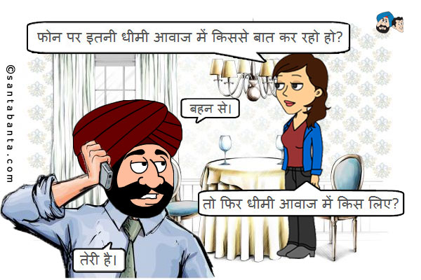 जीतो: फोन पर इतनी धीमी आवाज में किससे बात कर रहो हो?<br />
संता: बहन से।<br />
जीतो: तो फिर धीमी आवाज में किस लिए?<br />
संता: तेरी है।