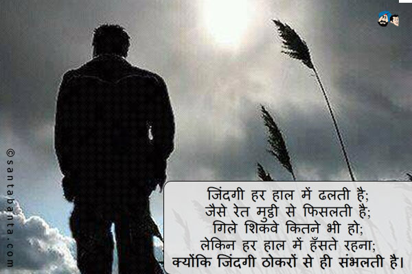 जिंदगी हर हाल में ढलती है;<br />
जैसे रेत मुट्ठी से फिसलती है;<br />
गिले शिकवे कितने भी हो;<br />
लेकिन हर हाल में हँसते रहना;<br />
क्योंकि जिंदगी ठोकरों से ही संभलती है।