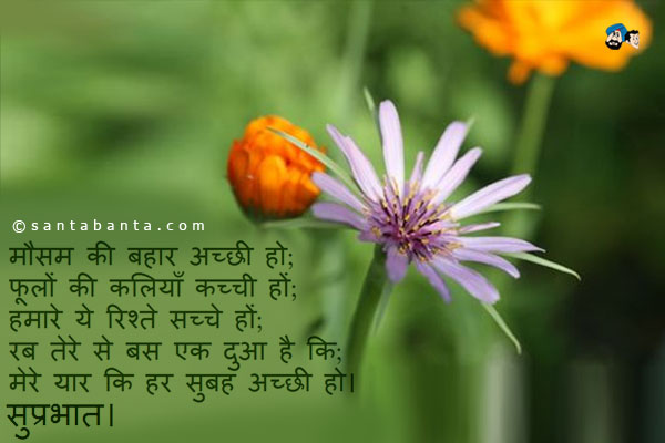 मौसम की बहार अच्छी हो;<br />
फूलों की कलियाँ कच्ची हों;<br />
हमारे ये रिश्ते सच्चे हों;<br />
रब तेरे से बस एक दुआ है कि;<br />
मेरे यार कि हर सुबह अच्छी हो।<br />
सुप्रभात।