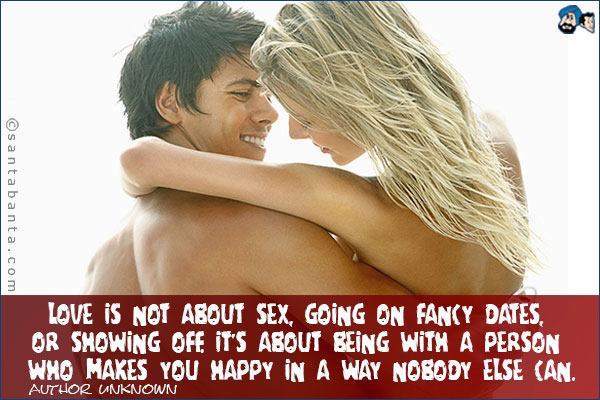 Love is not about sex, going on fancy dates, or showing off.  It's about being with a person who makes you happy in a way nobody else can.