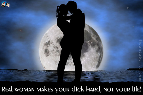 Real woman makes your dick hard, not your life!