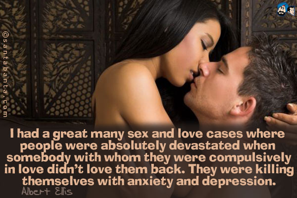 I had a great many sex and love cases where people were absolutely devastated when somebody with whom they were compulsively in love didn't love them back. They were killing themselves with anxiety and depression.<br />
~Albert Ellis