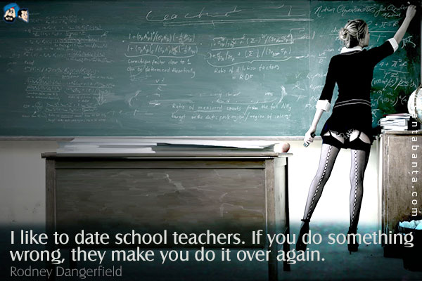 I like to date school teachers. If you do something wrong, they make you do it over again.