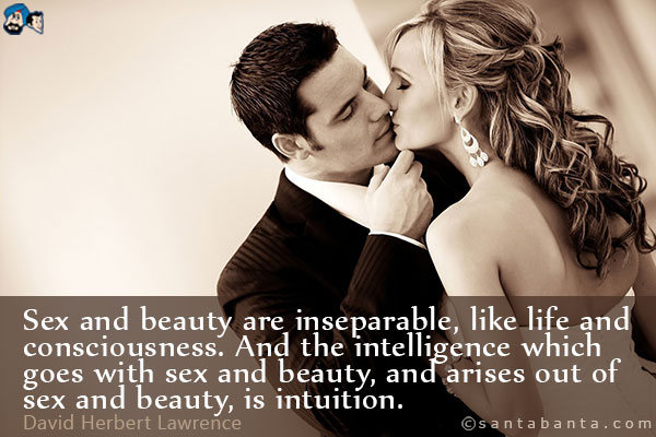 Sex and beauty are inseparable, like life and consciousness. And the intelligence which goes with sex and beauty, and arises out of sex and beauty, is intuition.