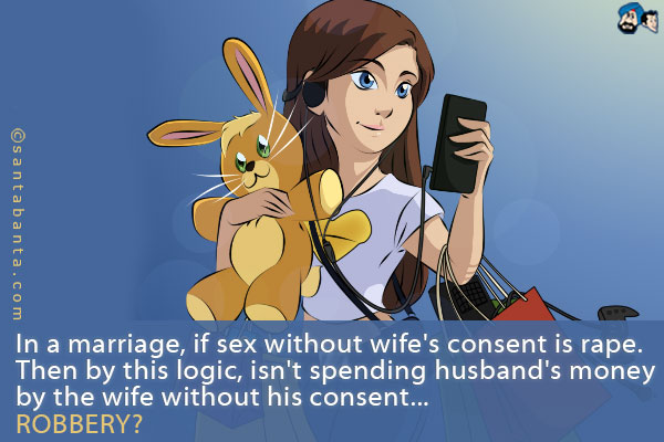 In a marriage, if sex without wife's consent is rape.<br />
Then by this logic, isn't spending husband's money by the wife without his consent<br />
.<br />
..<br />
...<br />
ROBBERY?