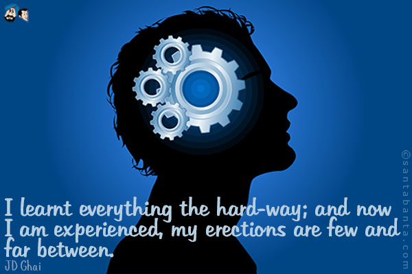 I learnt everything the hard-way; and now I am experienced, my erections are few and far between.