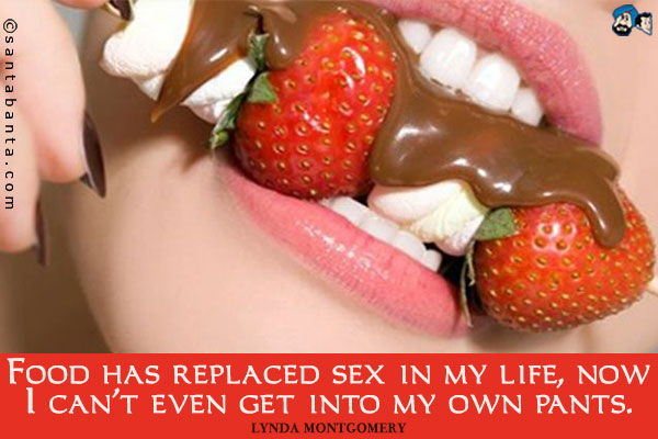 Food has replaced sex in my life, now I can't even get into my own pants.