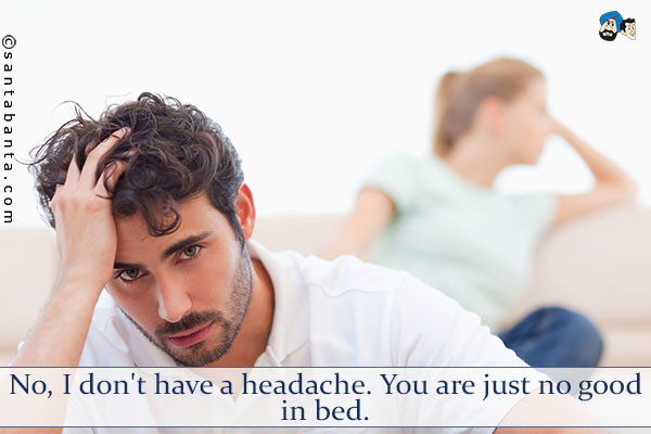 No, I don't have a headache. You are just no good in bed.