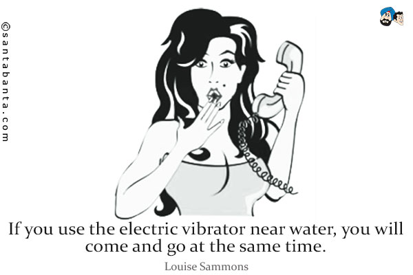 If you use the electric vibrator near water, you will come and go at the same time.