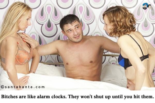 Bitches are like alarm clocks. They won't shut up until you hit them.