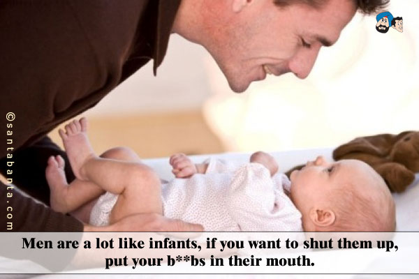 Men are a lot like infants, if you want to shut them up, put your boobs in their mouth.