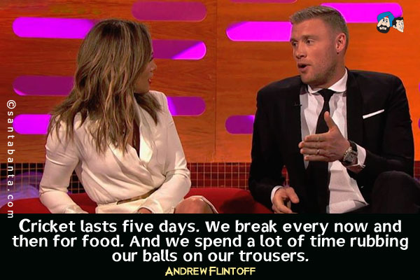 Cricket lasts five days. We break every now and then for food. And we spend a lot of time rubbing our balls on our trousers.<br />
Former English cricketer, explaining to American singer Jennifer Lopez