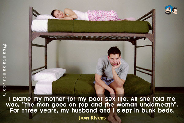 I blame my mother for my poor sex life. All she told me was, `the man goes on top and the woman underneath`. For three years, my husband and I slept in bunk beds.