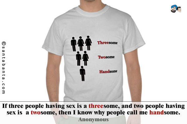 If three people having sex is a threesome, and two people having sex is a twosome, then I know why people call me handsome.  