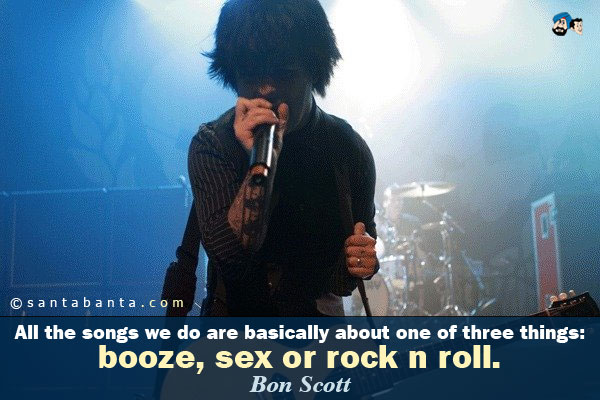 All the songs we do are basically about one of three things: booze, sex or rock n roll.