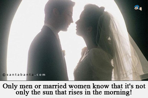 Only men or married women know that it's not only the sun that rises in the morning!