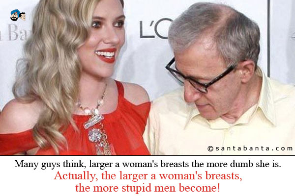 Many guys think, larger a woman's breasts the more dumb she is.<br />
Actually, the larger a woman's breasts, the more stupid men become!