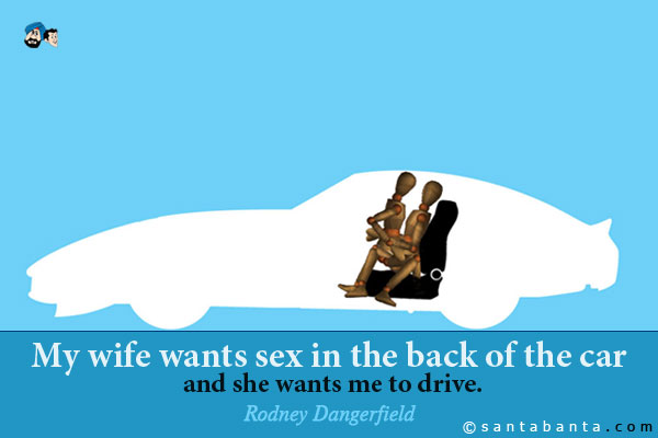 My wife wants sex in the back of the car and she wants me to drive.