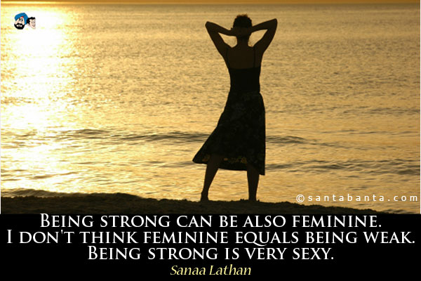 Being strong can be also feminine. I don't think feminine equals being weak. Being strong is very sexy.