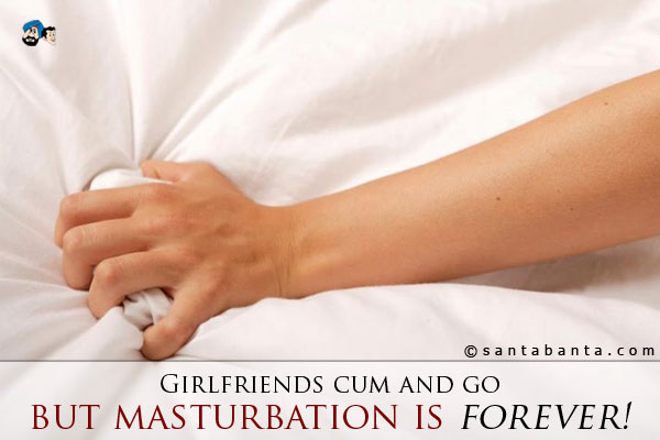 Girlfriends cum and go... but masturbation is forever!