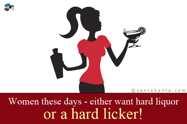 Women these days - either want hard liquor or a hard licker!