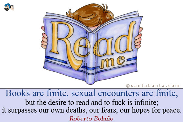 Books are finite, sexual encounters are finite, but the desire to read and to fuck is infinite; it surpasses our own deaths, our fears, our hopes for peace.