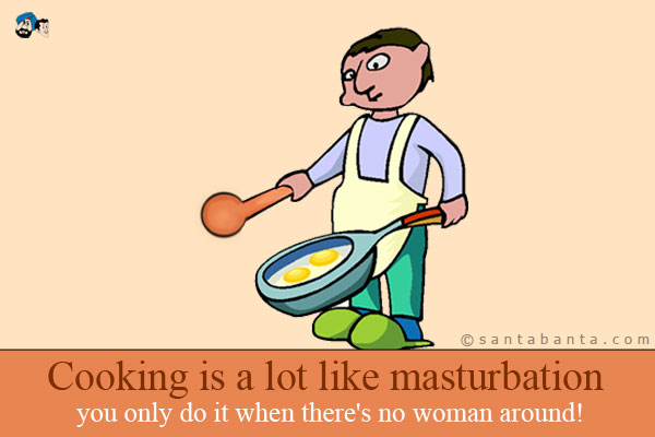 Cooking is a lot like masturbation - you only do it when there's no woman around!