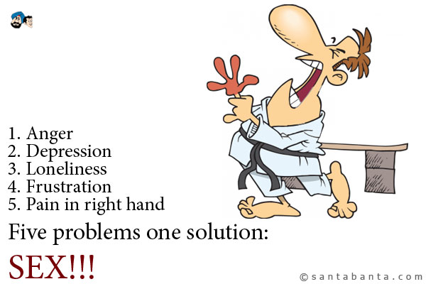 1. Anger<br />
2. Depression<br />
3. Loneliness<br />
4. Frustration<br />
5. Pain in right hand<br /><br />
Five problems one solution:<br /><br />
.<br />
..<br />
...<br />
SEX!!!