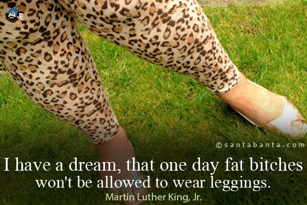 I have a dream, that one day fat bitches won't be allowed to wear leggings.