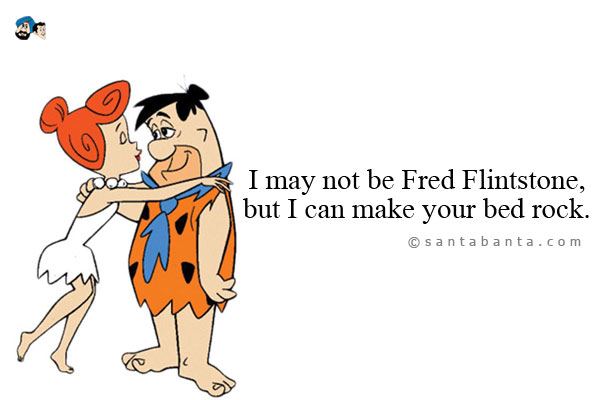 I may not be Fred Flintstone, but I can make your bed rock.