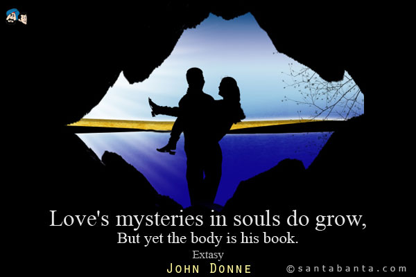 Love's mysteries in souls do grow,<br />
But yet the body is his book.<br />
Extasy