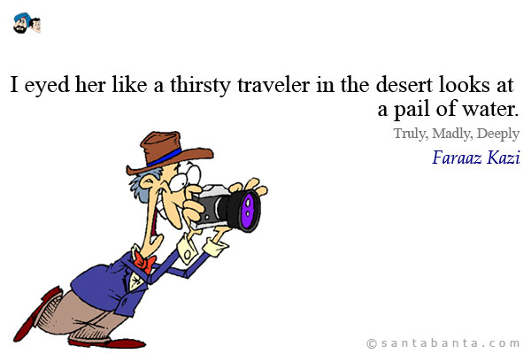 I eyed her like a thirsty traveler in the desert looks at a pail of water.<br />
Truly, Madly, Deeply