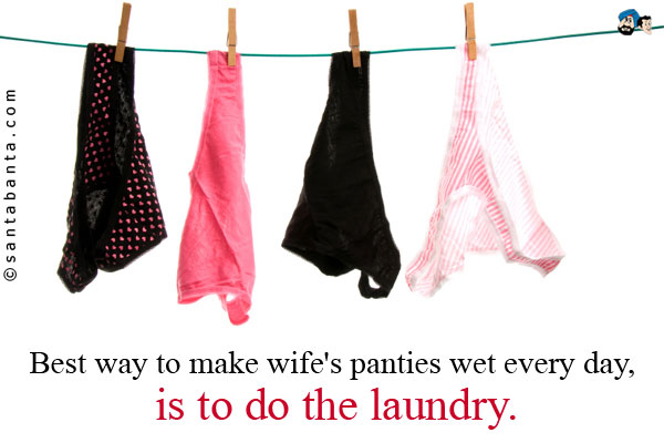 Best way to make wife's panties wet every day, is to do the laundry.