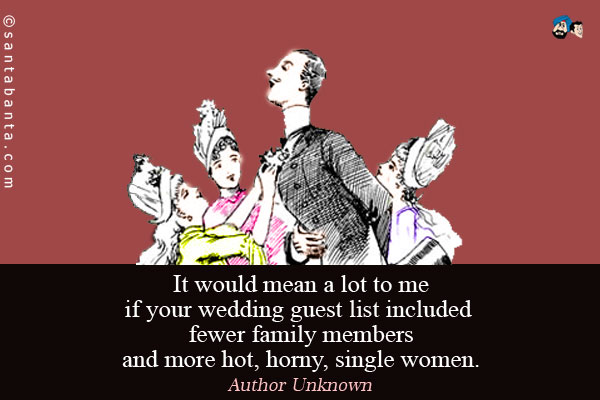 It would mean a lot to me if your wedding guest list included fewer family members and more hot, horny, single women.