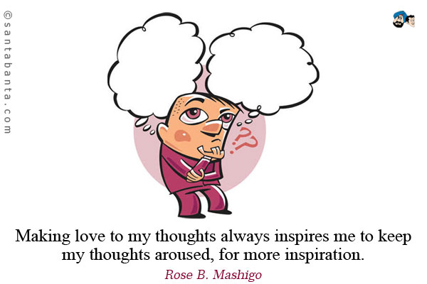 Making love to my thoughts always inspires me to keep my thoughts aroused, for more inspiration.