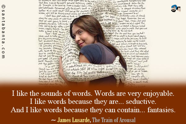 I like the sounds of words. Words are very enjoyable. I like words because they are... seductive. And I like words because they can contain... fantasies.