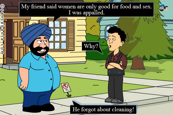 Santa: My friend said women are only good for food and sex. I was appalled.<br />
Banta: Why?<br />
Santa: He forgot about cleaning!