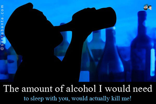 The amount of alcohol I would need to sleep with you, would actually kill me!