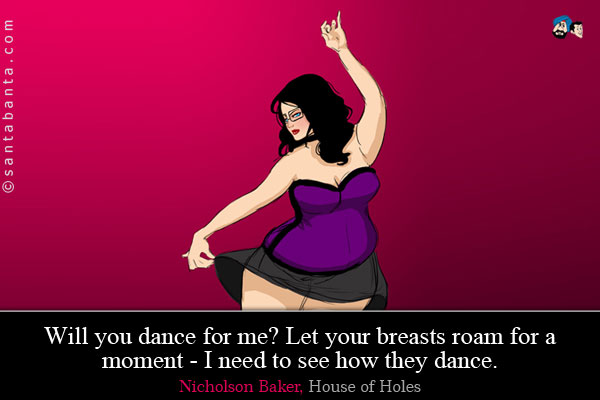 Will you dance for me? Let your breasts roam for a moment - I need to see how they dance.